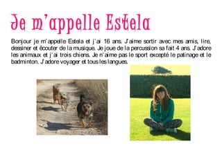 Je m’appelle Estela
Bonjour je m’appelle Estela et j’ai 16 ans. J’aime sortir avec mes amis, lire,
dessiner et êcouter de la musique. Je joue de la percussion sa fait 4 ans. J’adore
les animaux et j’ai trois chiens. Je n’aime pas le sport excepté le patinage et le
badminton. J’adorevoyager et tousleslangues.
 