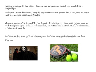 Bonjour, je m’appelle Jovi et j’ai 15 ans. Je suis une personne bavard, gourmand, drôle et
sympathique.
J’habite en Cheste, dans la rue Campillo, et j’habite avec mes parents Ana y Jovi, avec ma soeur
Beatriz et avec ma grand-mère Angelita.
Ma grand passion, c’est le padel! Je joue du padel depuis l’âge de 13 ans, mais je joue aussi au
football depuis l’âge de 6 ans. Je joue aussi aux jeux vidéos dans la Play Station 3 avec mes amis
et j’aime sortir avec ils.
Je n’aime pas lire parce qu’il est très ennuyeux. Je n’aime pas regardes la majorité des films
d’horreur.
 
