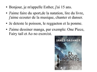 ● Bonjour, je m'appelle Esther, j'ai 15 ans.
● J'aime faire du sport,de la natation, lire du livre,
j'aime ecouter de la musique, chanter et danser.
● Je deteste le poisson, le reggaeton et la ponme.
● J'aime dessiner manga, par exemple: One Piece,
Fairy tail et Ao no exorcist.
 