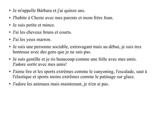 ● Je m'appelle Bárbara et j'ai quinze ans.
● J'habite à Cheste avec mes parents et mom frère Joan.
● Je suis petite et mince.
● J'ai les cheveux bruns et courts.
● J'ai les yeux marron.
● Je suis une personne sociable, extravagant mais au début, je suis tres
honteuse avec des gens que je ne sais pas.
● Je suis gentille et je ris beaucoup comme une folle avec mes amis.
J'adore sortir avec mes amis!
● J'aime lire et les sports extrêmes comme le canyoning, l'escalade, saut à
l'elastique et sports moins extrêmes comme le patinage sur glace.
● J'adore les animaux mais maintenant, je n'en ai pas.
 