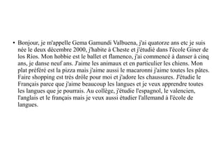 ● Bonjour, je m'appelle Gema Gamundi Valbuena, j'ai quatorze ans etc je suis
née le deux décembre 2000, j'habite à Cheste et j'étudié dans l'école Giner de
los Ríos. Mon hobbie est le ballet et flamenco, j'ai commencé à danser à cinq
ans, je danse neuf ans. J'aime les animaux et en particulier les chiens. Mon
plat préféré est la pizza mais j'aime aussi le macaronni j'aime toutes les pâtes.
Faire shopping est très dróle pour moi et j'adore les chaussures. J'étudie le
Français parce que j'aime beaucoup les langues et je veux apprendre toutes
les langues que je pourrais. Au collège, j'étudie l'espagnol, le valencien,
l'anglais et le français mais je veux aussi étudier l'allemand à l'école de
langues.
 