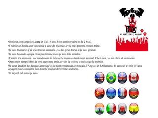•Bonjour,je m´appelle Laura et j´ai 16 ans. Mon anniversaire est le 2 Mai.
•J´habite à Cheste,une ville situé à côté de Valence ,avec mes parents et mon frère.
•Je suis blonde et j´ai les cheveux ondulés. J´ai les yeux bleus et je suis grande.
•Je suis bavarde,sympa et un peu timide,mais je suis très amiable.
•J´adore les animaux, par conséquent,je déteste le mauvais traitement animal. Chez moi j´ai un chien et un oiseau.
•Dans mon temps libre, je sors avec mes amis,je vois la télé ou je suis avec le mobile.
•Je veux étudier des langues,entre qu'ils se font remarquer,le français, l'Anglais et l'Allemand. Et dans un avenir je veux
voyager pour connaître dans tout le monde différentes cultures.
•Et déjà il est, ainsi je suis.
 