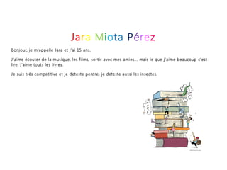 Jara Miota Pérez
Bonjour, je m'appelle Jara et j'ai 15 ans.
J'aime écouter de la musique, les films, sortir avec mes amies... mais le que j'aime beaucoup c'est
lire, j'aime touts les livres.
Je suis trés competitive et je deteste perdre, je deteste aussi les insectes.
 