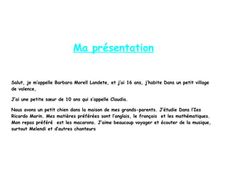 Ma présentation
Salut, je m’appelle Barbara Morell Landete, et j’ai 16 ans, j’habite Dans un petit village
de valence,
J’ai une petite sœur de 10 ans qui s’appelle Claudia.
Nous avons un petit chien dans la maison de mes grands-parents. J’étudie Dans l’Ies
Ricardo Marin. Mes matières préférées sont l’anglais, le français et les mathématiques.
Mon repas préféré est les macarons. J’aime beaucoup voyager et écouter de la musique,
surtout Melendi et d’autres chanteurs
 