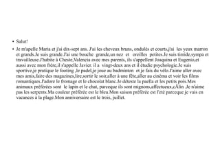 ● Salut!
● Je m'apelle Maria et j'ai dix-sept ans. J'ai les cheveux bruns, ondulés et courts,j'ai les yeux marron
et grands.Je suis grande.J'ai une bouche grande,un nez et oreilles petites.Je suis timide,sympa et
travailleuse.J'habite à Cheste,Valencia avec mes parents, ils s'appellent Joaquina et Eugenio,et
aussi avec mon frère,il s'appelle Javier. il a vingt-deux ans et il étudie psychologie.Je suis
sportive,je pratique le footing ,le padel,je joue au badminton et je fais du vélo.J'aime aller avec
mes amis,faire des magazines,lire,sortir le soir,aller à une fête,aller au cinéma et voir les films
romantiques.J'adore le fromage et le chocolat blanc.Je déteste la paella et les petits pois.Mes
animaux préférées sont le lapin et le chat, parceque ils sont mignons,affectueux,cÂlin .Je n'aime
pas les serpents.Ma couleur préférée est le bleu.Mon saison préférée est l'eté parceque je vais en
vacances à la plage.Mon anniversaire est le trois, juillet.
 