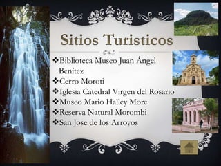 Biblioteca Museo Juan Ángel
Benítez
Cerro Moroti
Iglesia Catedral Virgen del Rosario
Museo Mario Halley More
Reserva Natural Morombi
San Jose de los Arroyos
 