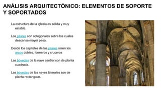 ANÁLISIS ARQUITECTÓNICO: ELEMENTOS DE SOPORTE
Y SOPORTADOS
La estructura de la iglesia es sólida y muy
estable.
Los pilares son octogonales sobre los cuales
descansa mayor peso.
Desde los capiteles de los pilares salen los
arcos dobles, formeros y cruceros
Las bóvedas de la nave central son de planta
cuadrada.
Las bóvedas de las naves laterales son de
planta rectangular.
 