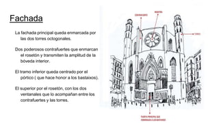 Fachada
La fachada principal queda enmarcada por
las dos torres octogonales.
Dos poderosos contrafuertes que enmarcan
el rosetón y transmiten la amplitud de la
bóveda interior.
El tramo inferior queda centrado por el
pórtico ( que hace honor a los bastaixos).
El superior por el rosetón, con los dos
ventanales que lo acompañan entre los
contrafuertes y las torres.
 