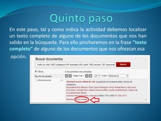 En este paso, tal y como indica la actividad debemos localizar
un texto completo de alguno de los documentos que nos han
salido en la búsqueda. Para ello pincharemos en la frase “texto
completo” de alguno de los documentos que nos ofrezcan esa
opción.
 