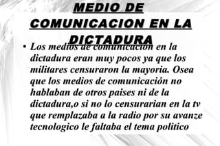 MEDIO DEMEDIO DE
COMUNICACION EN LACOMUNICACION EN LA
DICTADURADICTADURA●
Los medios de comunicación en laLos medios de comunicación en la
dictadura eran muy pocos ya que losdictadura eran muy pocos ya que los
militares censuraron la mayoria. Oseamilitares censuraron la mayoria. Osea
que los medios de comunicación noque los medios de comunicación no
hablaban de otros paises ni de lahablaban de otros paises ni de la
dictadura,o si no lo censurarian en la tvdictadura,o si no lo censurarian en la tv
que remplazaba a la radio por su avanzeque remplazaba a la radio por su avanze
tecnologico le faltaba el tema politicotecnologico le faltaba el tema politico
 