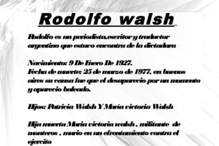 Rodolfo walsh
Rodolfoes unperiodista,escritorytraductorRodolfoes unperiodista,escritorytraductor
argentinoqueestuvoencontradeladictaduraargentinoqueestuvoencontradeladictadura
Nacimiento: 9DeEneroDe1927.Nacimiento: 9DeEneroDe1927.
Fechademuerte: 25demarzode1977, enbuenosFechademuerte: 25demarzode1977, enbuenos
aires sucausafuequeel desaparecio porunmomentoaires sucausafuequeel desaparecio porunmomento
yaparecio baleado.yaparecio baleado.
Hijos: PatriciaWalshYMaríavictoriaWalshHijos: PatriciaWalshYMaríavictoriaWalsh
HijamuertaMariavictoriawalsh, militante deHijamuertaMariavictoriawalsh, militante de
monteros , murioenunefrentamientocontraelmonteros , murioenunefrentamientocontrael
ejercitoejercito
 