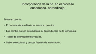 Incorporación de la tic en el proceso
enseñanza- aprendizaje.
Tener en cuenta:
• El docente debe reflexionar sobre su practica.
• Los cambio no son automáticos, ni dependientes de la tecnología.
• Papel de acompañantes y guías.
• Saber seleccionar y buscar fuentes de información.
 