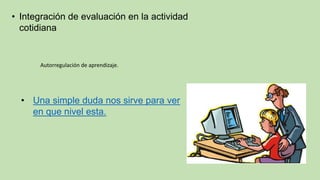 • Integración de evaluación en la actividad
cotidiana
Autorregulación de aprendizaje.
• Una simple duda nos sirve para ver
en que nivel esta.
 