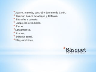 *
*Agarre, manejo, control y dominio de balón.
* Posición Básica de Ataque y Defensa.
* Entradas a canasta.
* Juego con o sin balón.
* Fintas.
*Lanzamiento.
* Ataque.
* Defensa zonal.
* Reglas básicas.
 