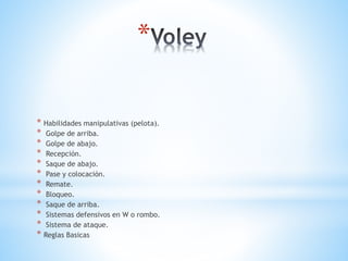 *
* Habilidades manipulativas (pelota).
* Golpe de arriba.
* Golpe de abajo.
* Recepción.
* Saque de abajo.
* Pase y colocación.
* Remate.
* Bloqueo.
* Saque de arriba.
* Sistemas defensivos en W o rombo.
* Sistema de ataque.
* Reglas Basicas
 