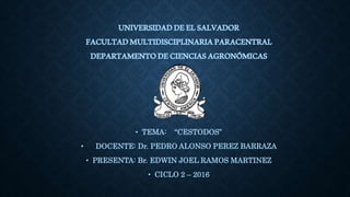 UNIVERSIDADDEELSALVADOR
FACULTADMULTIDISCIPLINARIAPARACENTRAL
DEPARTAMENTODECIENCIASAGRONÓMICAS
• TEMA: “CESTODOS”
• DOCENTE: Dr. PEDRO ALONSO PEREZ BARRAZA
• PRESENTA: Br. EDWIN JOEL RAMOS MARTINEZ
• CICLO 2 – 2016
 