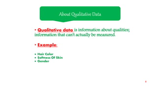 • Qualitative data is information about qualities;
information that can't actually be measured.
• Example:
 Hair Color
 Softness Of Skin
 Gender
About Qualitative Data
6
 