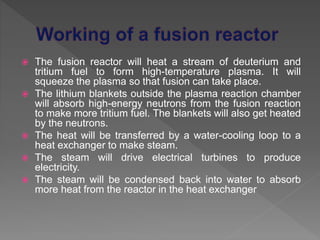  The fusion reactor will heat a stream of deuterium and
tritium fuel to form high-temperature plasma. It will
squeeze the plasma so that fusion can take place.
 The lithium blankets outside the plasma reaction chamber
will absorb high-energy neutrons from the fusion reaction
to make more tritium fuel. The blankets will also get heated
by the neutrons.
 The heat will be transferred by a water-cooling loop to a
heat exchanger to make steam.
 The steam will drive electrical turbines to produce
electricity.
 The steam will be condensed back into water to absorb
more heat from the reactor in the heat exchanger
 