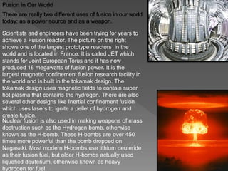 Fusion in Our World
There are really two different uses of fusion in our world
today: as a power source and as a weapon.
Scientists and engineers have been trying for years to
achieve a Fusion reactor. The picture on the right
shows one of the largest prototype reactors in the
world and is located in France. It is called JET which
stands for Joint European Torus and it has now
produced 16 megawatts of fusion power. It is the
largest magnetic confinement fusion research facility in
the world and is built in the tokamak design. The
tokamak design uses magnetic fields to contain super
hot plasma that contains the hydrogen. There are also
several other designs like Inertial confinement fusion
which uses lasers to ignite a pellet of hydrogen and
create fusion.
Nuclear fusion is also used in making weapons of mass
destruction such as the Hydrogen bomb, otherwise
known as the H-bomb. These H-bombs are over 450
times more powerful than the bomb dropped on
Nagasaki. Most modern H-bombs use lithium deuteride
as their fusion fuel, but older H-bombs actually used
liquefied deuterium, otherwise known as heavy
hydrogen for fuel.
 