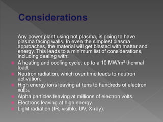 Any power plant using hot plasma, is going to have
plasma facing walls. In even the simplest plasma
approaches, the material will get blasted with matter and
energy. This leads to a minimum list of considerations,
including dealing with:
 A heating and cooling cycle, up to a 10 MW/m² thermal
load.
 Neutron radiation, which over time leads to neutron
activation.
 High energy ions leaving at tens to hundreds of electron
volts.
 Alpha particles leaving at millions of electron volts.
 Electrons leaving at high energy.
 Light radiation (IR, visible, UV, X-ray).
 