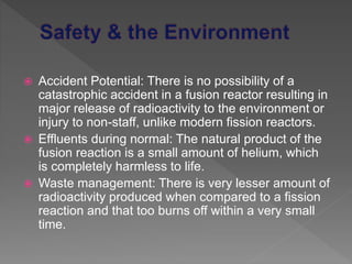  Accident Potential: There is no possibility of a
catastrophic accident in a fusion reactor resulting in
major release of radioactivity to the environment or
injury to non-staff, unlike modern fission reactors.
 Effluents during normal: The natural product of the
fusion reaction is a small amount of helium, which
is completely harmless to life.
 Waste management: There is very lesser amount of
radioactivity produced when compared to a fission
reaction and that too burns off within a very small
time.
 