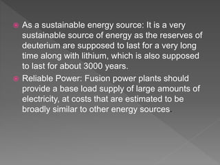  As a sustainable energy source: It is a very
sustainable source of energy as the reserves of
deuterium are supposed to last for a very long
time along with lithium, which is also supposed
to last for about 3000 years.
 Reliable Power: Fusion power plants should
provide a base load supply of large amounts of
electricity, at costs that are estimated to be
broadly similar to other energy sources.
 