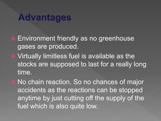  Environment friendly as no greenhouse
gases are produced.
 Virtually limitless fuel is available as the
stocks are supposed to last for a really long
time.
 No chain reaction. So no chances of major
accidents as the reactions can be stopped
anytime by just cutting off the supply of the
fuel which is also quite low.
 