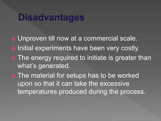  Unproven till now at a commercial scale.
 Initial experiments have been very costly.
 The energy required to initiate is greater than
what’s generated.
 The material for setups has to be worked
upon so that it can take the excessive
temperatures produced during the process.
 