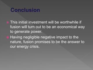  This initial investment will be worthwhile if
fusion will turn out to be an economical way
to generate power.
 Having negligible negative impact to the
nature, fusion promises to be the answer to
our energy crisis.
 