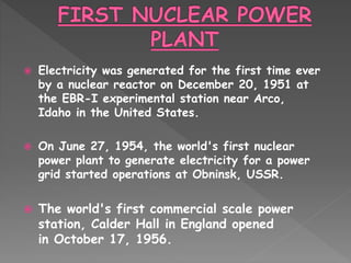  Electricity was generated for the first time ever
by a nuclear reactor on December 20, 1951 at
the EBR-I experimental station near Arco,
Idaho in the United States.
 On June 27, 1954, the world's first nuclear
power plant to generate electricity for a power
grid started operations at Obninsk, USSR.
 The world's first commercial scale power
station, Calder Hall in England opened
in October 17, 1956.
 