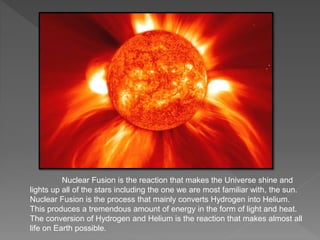 Nuclear Fusion is the reaction that makes the Universe shine and
lights up all of the stars including the one we are most familiar with, the sun.
Nuclear Fusion is the process that mainly converts Hydrogen into Helium.
This produces a tremendous amount of energy in the form of light and heat.
The conversion of Hydrogen and Helium is the reaction that makes almost all
life on Earth possible.
 