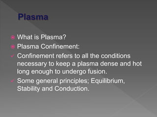  What is Plasma?
 Plasma Confinement:
 Confinement refers to all the conditions
necessary to keep a plasma dense and hot
long enough to undergo fusion.
 Some general principles; Equilibrium,
Stability and Conduction.
 