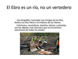 El Ebro es un río, no un vertedero
Una brigadilla ‘reclutada’ por Amigos de los Ríos
dedica sus días libres a la limpieza de las riberas
Colchones, neumáticos, botellas, bolsas y salvaslips
son los objetos más comunes que se encuentran
voluntarios de todas las edades
 