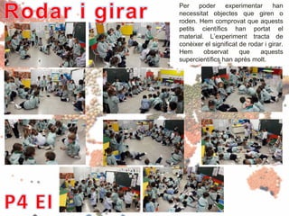 Per poder experimentar han
necessitat objectes que giren o
roden. Hem comprovat que aquests
petits científics han portat el
material. L’experiment tracta de
conèixer el significat de rodar i girar.
Hem observat que aquests
supercientífics han après molt.
 