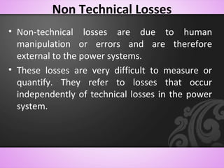Non Technical Losses
• Non-technical losses are due to human
manipulation or errors and are therefore
external to the power systems.
• These losses are very difficult to measure or
quantify. They refer to losses that occur
independently of technical losses in the power
system.
 