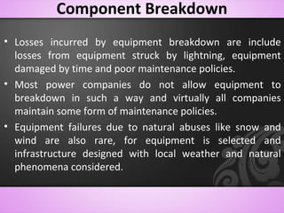 Component Breakdown
• Losses incurred by equipment breakdown are include
losses from equipment struck by lightning, equipment
damaged by time and poor maintenance policies.
• Most power companies do not allow equipment to
breakdown in such a way and virtually all companies
maintain some form of maintenance policies.
• Equipment failures due to natural abuses like snow and
wind are also rare, for equipment is selected and
infrastructure designed with local weather and natural
phenomena considered.
 