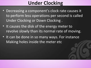 Under Clocking
• Decreasing a component’s clock rate causes it
to perform less operations per second is called
Under Clocking or Down Clocking .
• It causes the disk of the energy meter to
revolve slowly than its normal rate of moving.
• It can be done in so many ways. For instance
Making holes inside the meter etc
 