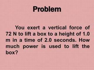 Problem
You exert a vertical force of
72 N to lift a box to a height of 1.0
m in a time of 2.0 seconds. How
much power is used to lift the
box?