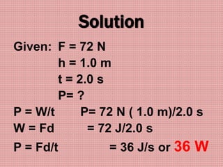 Solution
Given: F = 72 N
h = 1.0 m
t = 2.0 s
P= ?
P = W/t P= 72 N ( 1.0 m)/2.0 s
W = Fd = 72 J/2.0 s
P = Fd/t = 36 J/s or 36 W