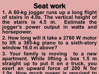 Seat work
1. A 60-kg jogger runs up a long flight
of stairs in 4.0s. The vertical height of
the stairs is 4.5 m. Estimate the
jogger’s power output in watts and
horsepower.
2. How long will it take a 2760 W motor
to lift a 385-kg piano to a sixth-story
window 16.0 m above?
3. Your family is moving to a new
apartment. While lifting a box 1.5 m
straight up to put it on a truck, you
exert an upward force of 200 N for
