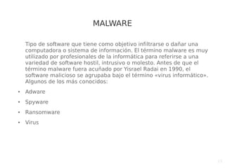 15
MALWARE
Tipo de software que tiene como objetivo infiltrarse o dañar una
computadora o sistema de información. El término malware es muy
utilizado por profesionales de la informática para referirse a una
variedad de software hostil, intrusivo o molesto. ​Antes de que el
término malware fuera acuñado por Yisrael Radai en 1990, el
software malicioso se agrupaba bajo el término «virus informático».
Algunos de los más conocidos:
● Adware
● Spyware
● Ransomware
● Virus
 