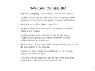20
NAVEGACIÓN SEGURA
Algunas medidas para navegar de forma segura:
● Utilizar versiones actualizadas de los navegadores
para que esté protegido frente a vulnerabilidades.
● Navegar por sitios Web conocidos.
● No dejar desatendidos los ordenadores mientras
están conectados.
● No descargues/ejecutes ficheros desde sitios
sospechosos porque pueden contener código
potencialmente malicioso.
● Analiza con un antivirus todo lo que descargas antes
de ejecutarlo en tu equipo.
● Configura el nivel de seguridad de tu navegador
según tus preferencias.
● Descarga los programas desde los sitios oficiales
para evitar suplantaciones maliciosas.
 