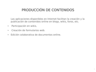6
PRODUCCIÓN DE CONTENIDOS
Las aplicaciones disponibles en Internet facilitan la creación y la
publicación de contenidos online en blogs, wikis, foros, etc.
● Participación en wikis.
● Creación de formularios web.
● Edición colaborativa de documentos online.
 