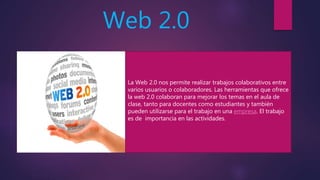 Web 2.0
La Web 2.0 nos permite realizar trabajos colaborativos entre
varios usuarios o colaboradores. Las herramientas que ofrece
la web 2.0 colaboran para mejorar los temas en el aula de
clase, tanto para docentes como estudiantes y también
pueden utilizarse para el trabajo en una empresa. El trabajo
es de importancia en las actividades.
 