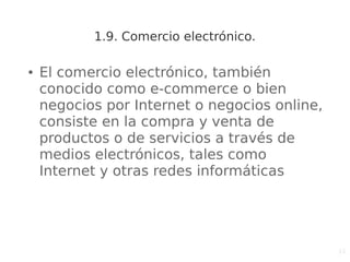 11
1.9. Comercio electrónico.
● El comercio electrónico, también
conocido como e-commerce o bien
negocios por Internet o negocios online,
consiste en la compra y venta de
productos o de servicios a través de
medios electrónicos, tales como
Internet y otras redes informáticas
 