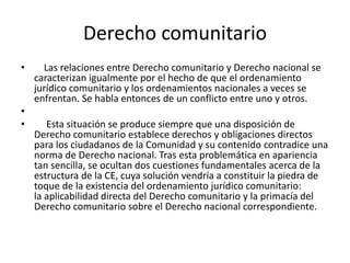 Derecho comunitario
• Las relaciones entre Derecho comunitario y Derecho nacional se
caracterizan igualmente por el hecho de que el ordenamiento
jurídico comunitario y los ordenamientos nacionales a veces se
enfrentan. Se habla entonces de un conflicto entre uno y otros.
•
• Esta situación se produce siempre que una disposición de
Derecho comunitario establece derechos y obligaciones directos
para los ciudadanos de la Comunidad y su contenido contradice una
norma de Derecho nacional. Tras esta problemática en apariencia
tan sencilla, se ocultan dos cuestiones fundamentales acerca de la
estructura de la CE, cuya solución vendría a constituir la piedra de
toque de la existencia del ordenamiento jurídico comunitario:
la aplicabilidad directa del Derecho comunitario y la primacía del
Derecho comunitario sobre el Derecho nacional correspondiente.
 