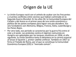 Origen de la UE
• La Unión Europea nació con el anhelo de acabar con los frecuentes
y cruentos conflictos entre vecinos que habían culminado en la
Segunda Guerra Mundial. En los años 50, la Comunidad Europea del
Carbón y del Acero es el primer paso de una unión económica y
política de los países europeos para lograr una paz duradera. Sus
seis fundadores son Alemania, Bélgica, Francia, Italia, Luxemburgo y
los Países Bajos.
• Por otro lado, ese periodo se caracteriza por la guerra fría entre el
este y el oeste. Las protestas contra el régimen comunista en
Hungría son aplastadas por los tanques soviéticos en 1956; al año
siguiente, la Unión Soviética toma la delantera en la carrera espacial
al lanzar el Sputnik 1, primer satélite artificial. También en 1957 se
firma el Tratado de Roma, por el que se constituye la Comunidad
Económica Europea (CEE) o “mercado común”.
 