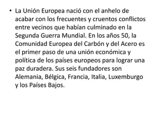 • La Unión Europea nació con el anhelo de
acabar con los frecuentes y cruentos conflictos
entre vecinos que habían culminado en la
Segunda Guerra Mundial. En los años 50, la
Comunidad Europea del Carbón y del Acero es
el primer paso de una unión económica y
política de los países europeos para lograr una
paz duradera. Sus seis fundadores son
Alemania, Bélgica, Francia, Italia, Luxemburgo
y los Países Bajos.
 