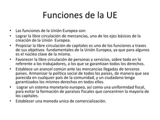Funciones de la UE
• Las funciones de la Unión Europea son:
• Lograr la libre circulación de mercancías, uno de los ejes básicos de la
creación de la Unión Europea.
• Propiciar la libre circulación de capitales es uno de los funciones a traves
de sus objetivos fundamentales de la Unión Europea, ya que para algunos
es el núcleo clave de la misma.
• Favorecer la libre circulación de personas y servicios, sobre todo en lo
referente a los trabajadores, a los que se garantizan todos los derechos.
• Establece un arancel común ante las mercancías llegadas de terceros
países. Armonizar la política social de todos los países, de manera que sea
parecida en cualquier país de la comunidad, y un ciudadano tenga
garantizados los mismos derechos en todos ellos.
• Lograr un sistema monetario europeo, así como una uniformidad fiscal,
para evitar la formación de paraísos fiscales que concentren la mayoría de
los capitales.
• Establecer una moneda unica de comercialización.
 
