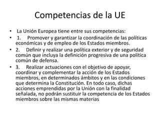 Competencias de la UE
• La Unión Europea tiene entre sus competencias:
• 1. Promover y garantizar la coordinación de las políticas
económicas y de empleo de los Estados miembros.
• 2. Definir y realizar una política exterior y de seguridad
común que incluya la definición progresiva de una política
común de defensa.
• 3. Realizar actuaciones con el objetivo de apoyar,
coordinar y complementar la acción de los Estados
miembros, en determinados ámbitos y en las condiciones
que determina la Constitución. En todo caso, dichas
acciones emprendidas por la Unión con la finalidad
señalada, no podrán sustituir la competencia de los Estados
miembros sobre las mismas materias
 
